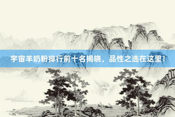 宇宙羊奶粉排行前十名揭晓，品性之选在这里！