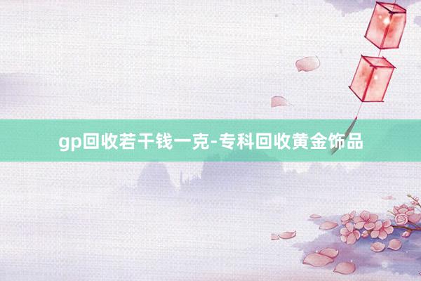 gp回收若干钱一克-专科回收黄金饰品