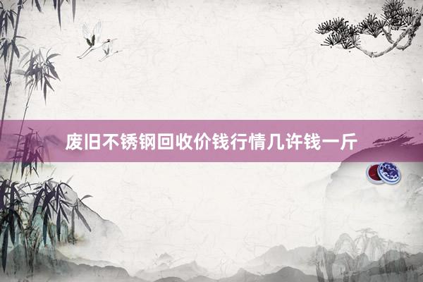 废旧不锈钢回收价钱行情几许钱一斤