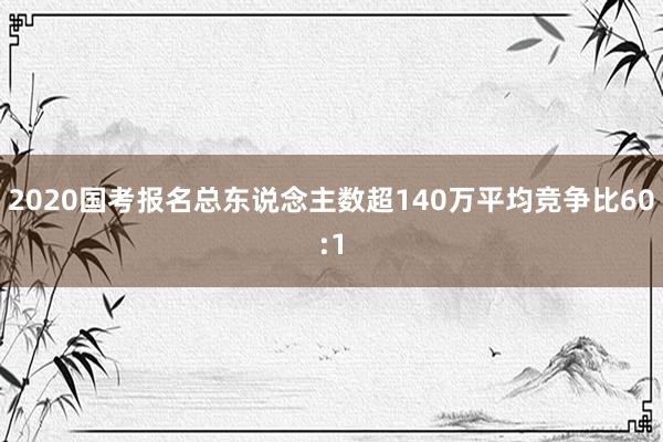 2020国考报名总东说念主数超140万平均竞争比60:1