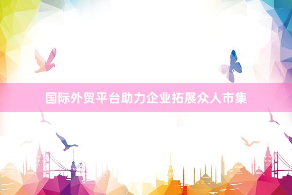 国际外贸平台助力企业拓展众人市集