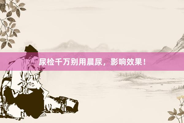 尿检千万别用晨尿，影响效果！